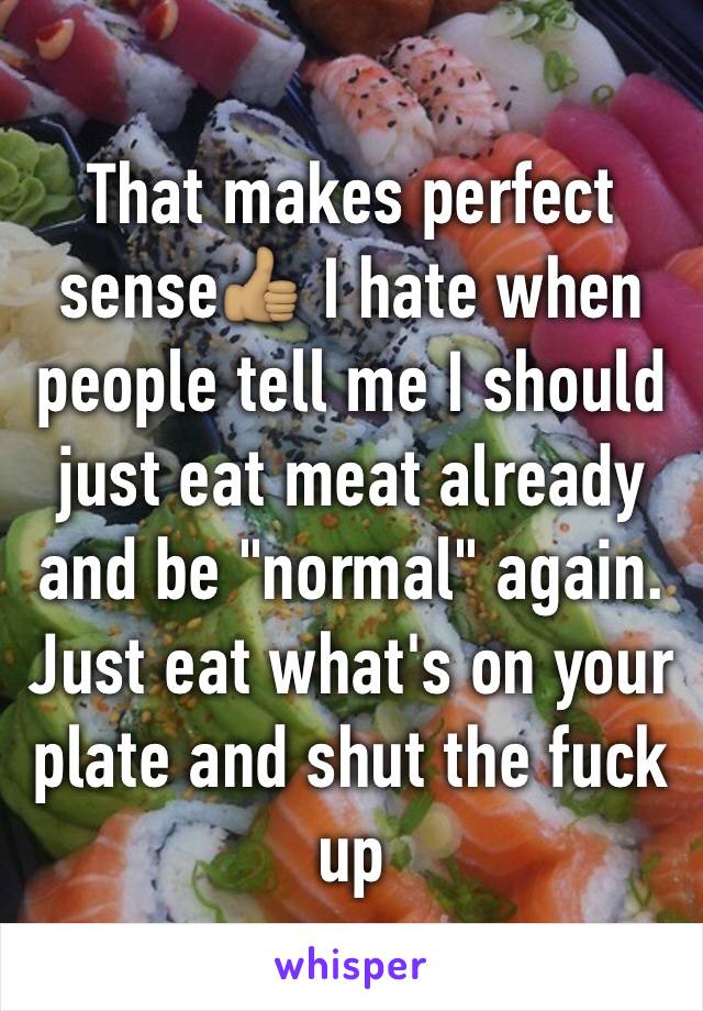 That makes perfect sense👍🏽 I hate when people tell me I should just eat meat already and be "normal" again. Just eat what's on your plate and shut the fuck up 