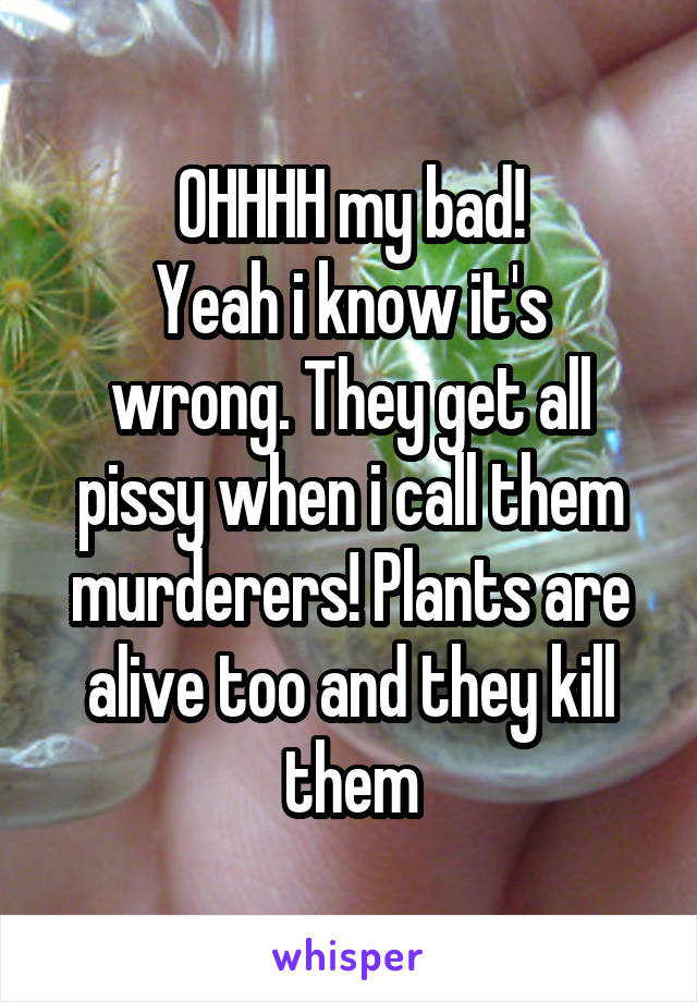 OHHHH my bad!
Yeah i know it's wrong. They get all pissy when i call them murderers! Plants are alive too and they kill them