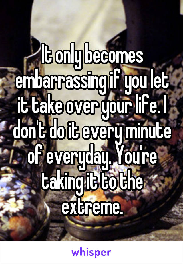 It only becomes embarrassing if you let it take over your life. I don't do it every minute of everyday. You're taking it to the extreme.