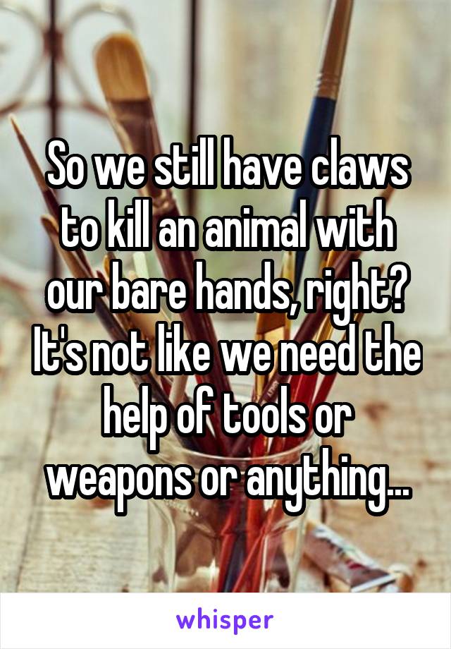 So we still have claws to kill an animal with our bare hands, right? It's not like we need the help of tools or weapons or anything...