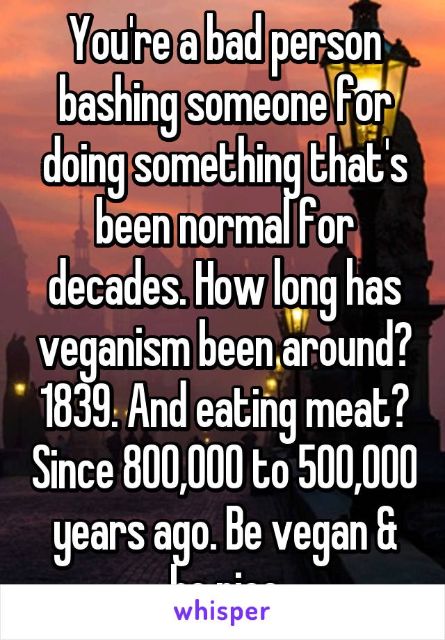 You're a bad person bashing someone for doing something that's been normal for decades. How long has veganism been around? 1839. And eating meat? Since 800,000 to 500,000 years ago. Be vegan & be nice