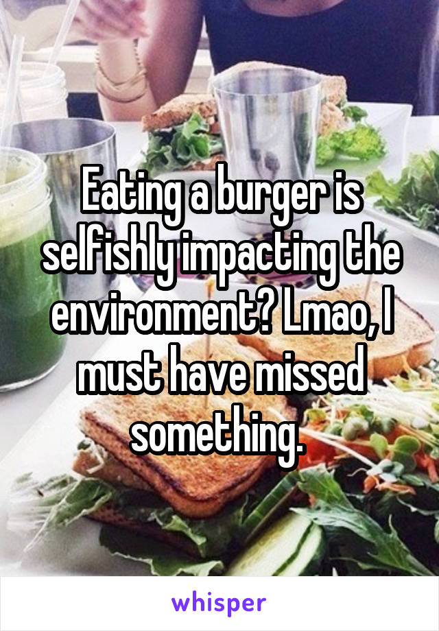 Eating a burger is selfishly impacting the environment? Lmao, I must have missed something. 