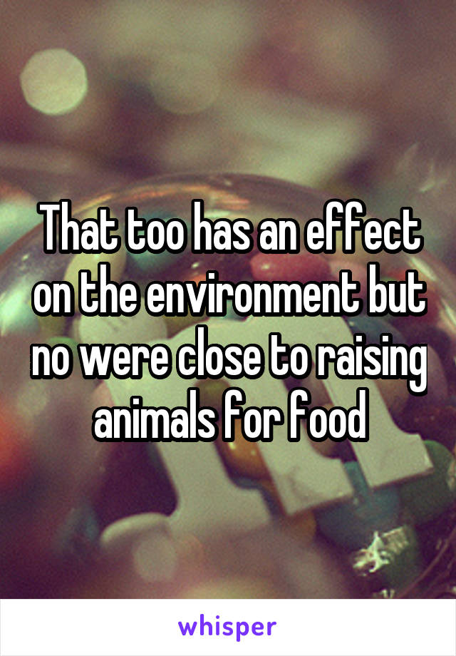 That too has an effect on the environment but no were close to raising animals for food