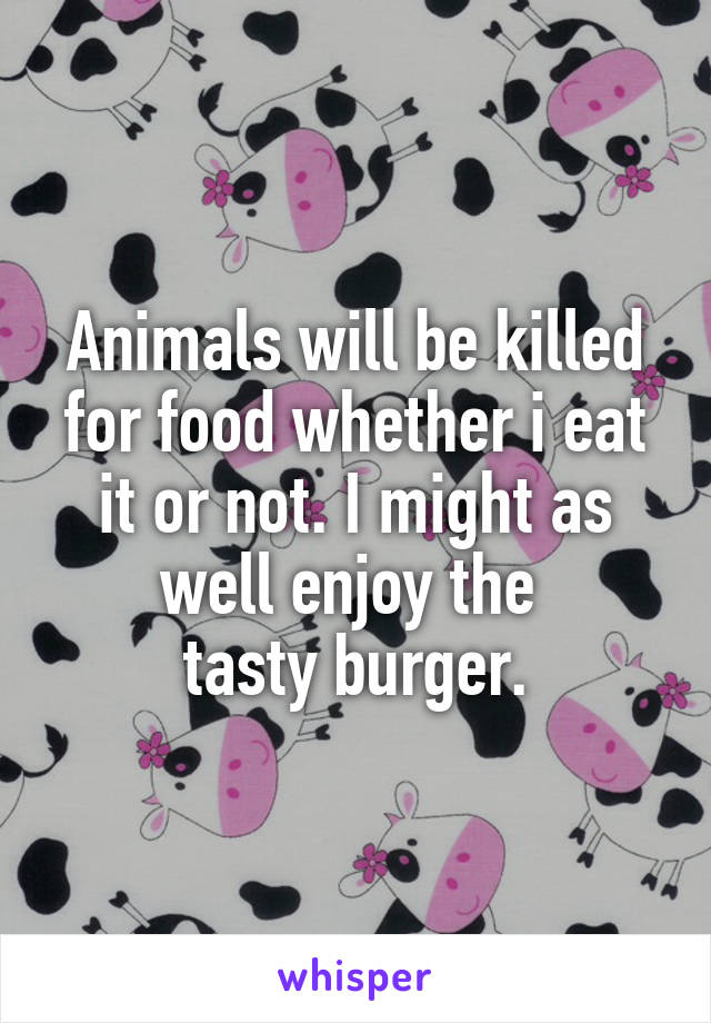 Animals will be killed for food whether i eat it or not. I might as well enjoy the 
tasty burger.