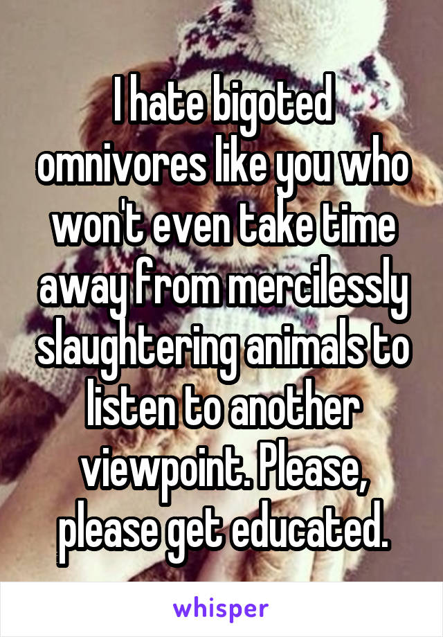 I hate bigoted omnivores like you who won't even take time away from mercilessly slaughtering animals to listen to another viewpoint. Please, please get educated.