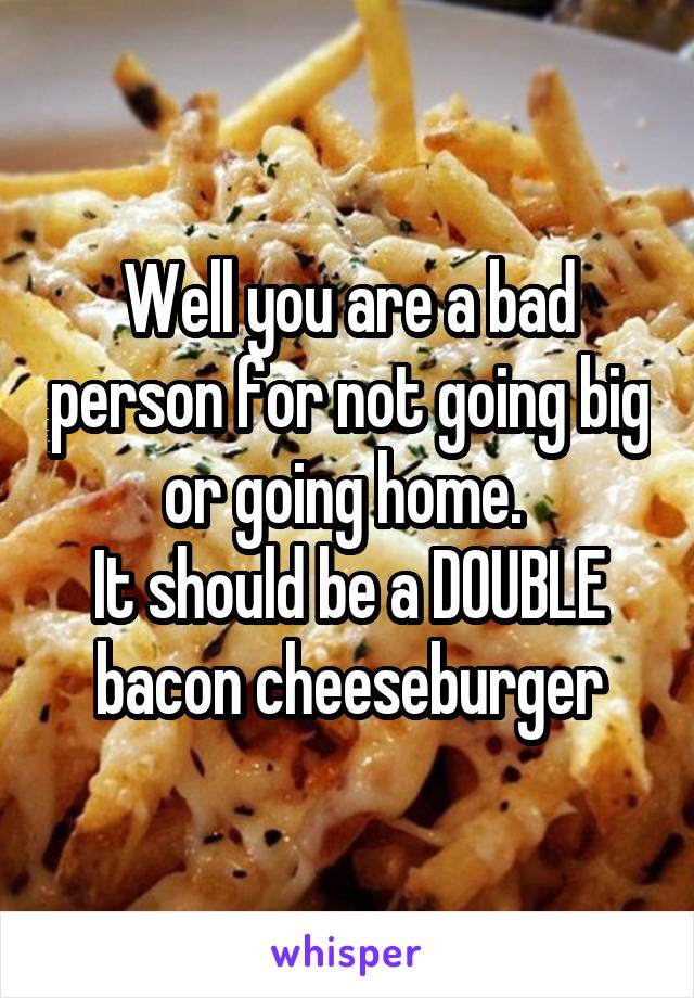 Well you are a bad person for not going big or going home. 
It should be a DOUBLE bacon cheeseburger