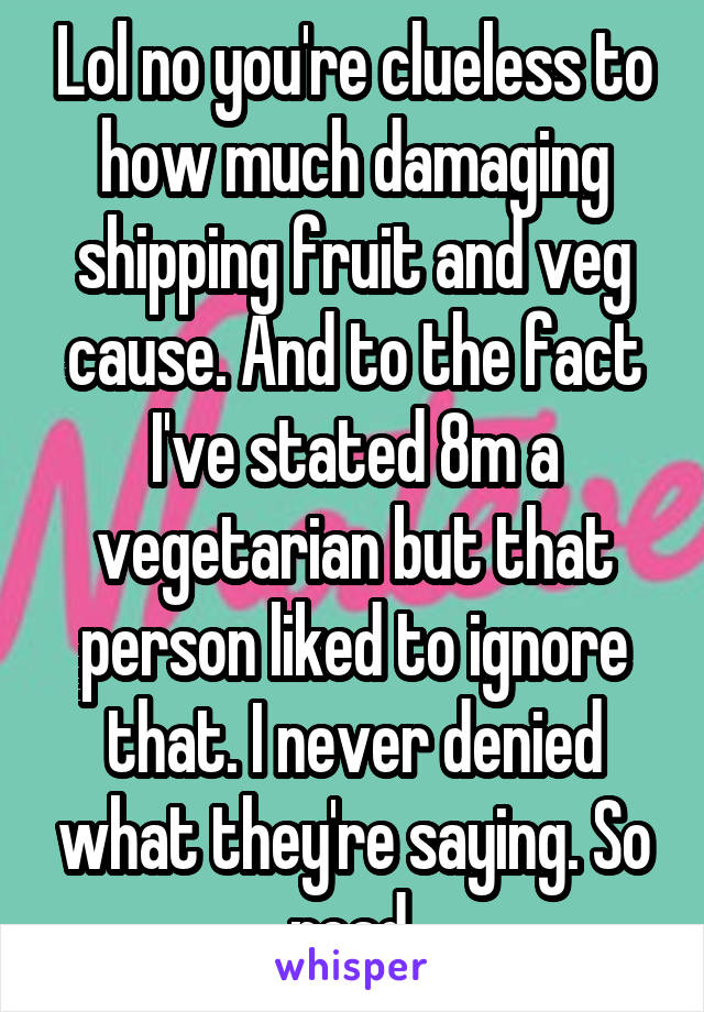 Lol no you're clueless to how much damaging shipping fruit and veg cause. And to the fact I've stated 8m a vegetarian but that person liked to ignore that. I never denied what they're saying. So read.