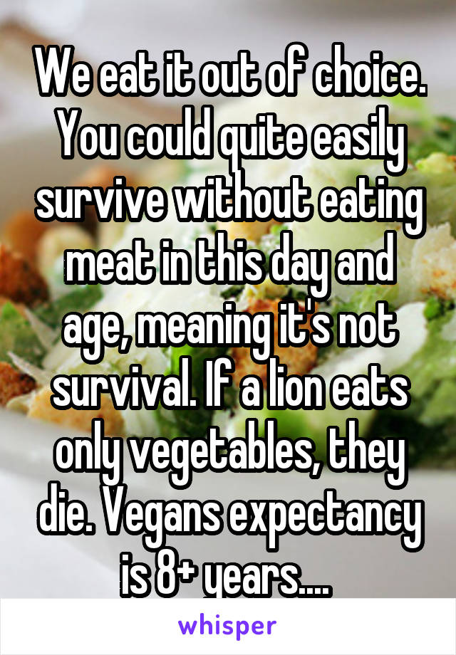 We eat it out of choice. You could quite easily survive without eating meat in this day and age, meaning it's not survival. If a lion eats only vegetables, they die. Vegans expectancy is 8+ years.... 