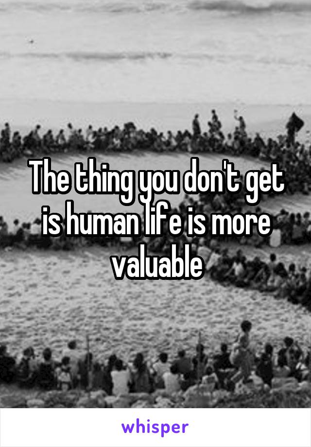 The thing you don't get is human life is more valuable