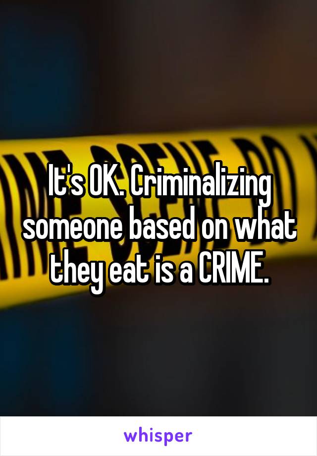 It's OK. Criminalizing someone based on what they eat is a CRIME.