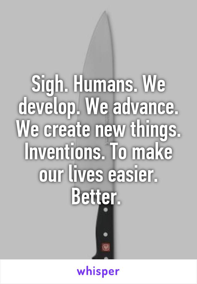 Sigh. Humans. We develop. We advance. We create new things. Inventions. To make our lives easier. Better. 