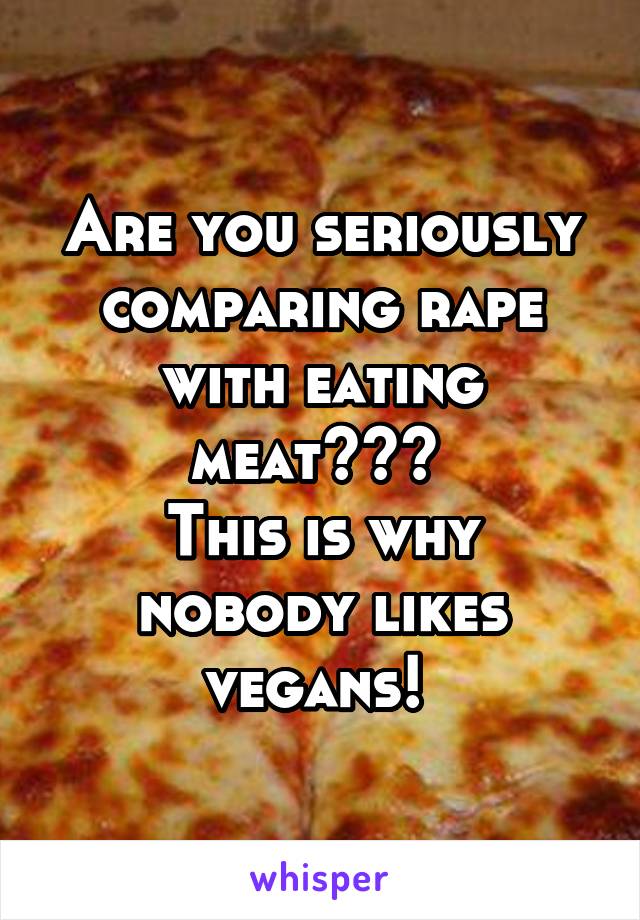 Are you seriously comparing rape with eating meat??? 
This is why nobody likes vegans! 