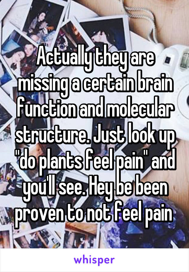 Actually they are missing a certain brain function and molecular structure. Just look up "do plants feel pain" and you'll see. Hey be been proven to not feel pain 