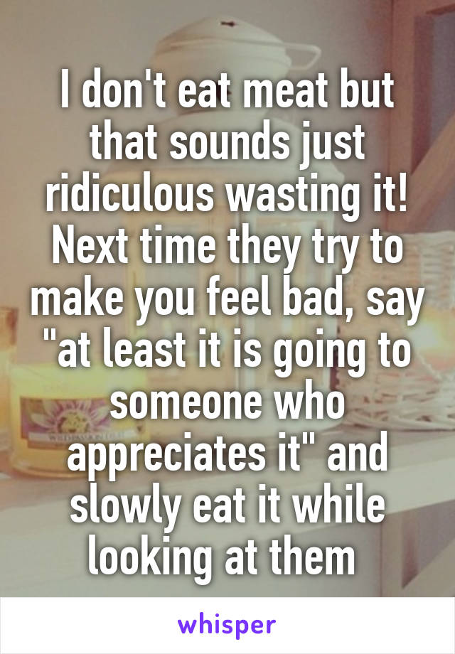 I don't eat meat but that sounds just ridiculous wasting it! Next time they try to make you feel bad, say "at least it is going to someone who appreciates it" and slowly eat it while looking at them 