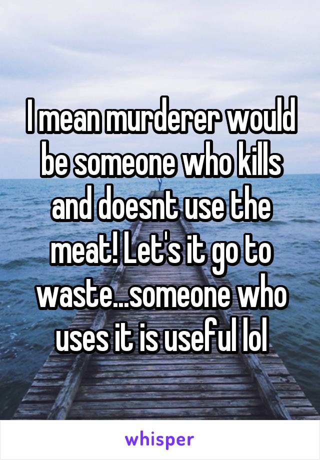 I mean murderer would be someone who kills and doesnt use the meat! Let's it go to waste...someone who uses it is useful lol