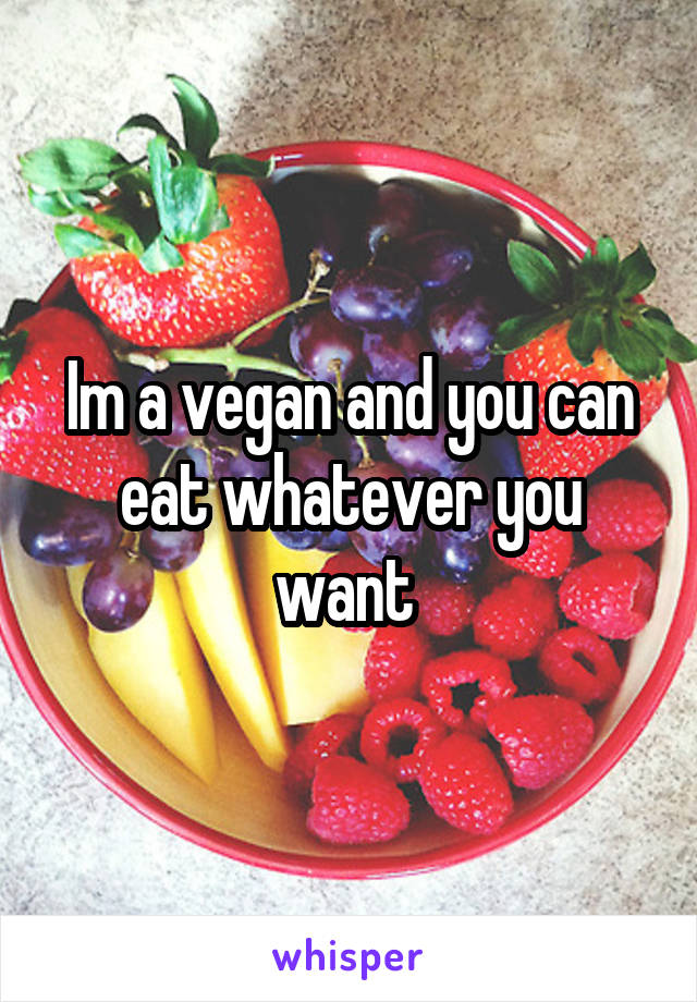 Im a vegan and you can eat whatever you want 