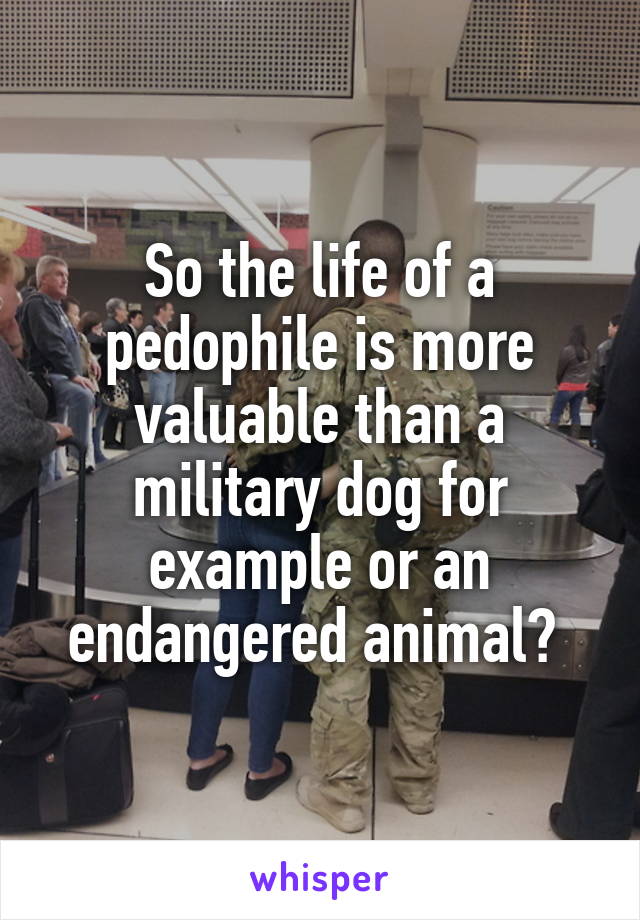 So the life of a pedophile is more valuable than a military dog for example or an endangered animal? 