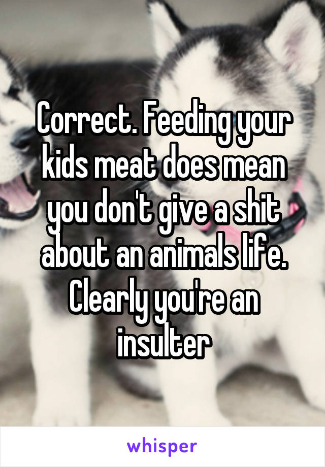 Correct. Feeding your kids meat does mean you don't give a shit about an animals life. Clearly you're an insulter