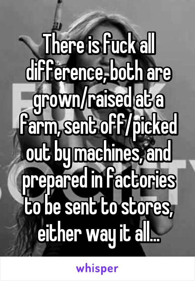 There is fuck all difference, both are grown/raised at a farm, sent off/picked out by machines, and prepared in factories to be sent to stores, either way it all...