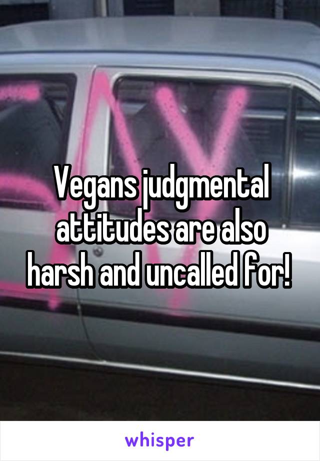 Vegans judgmental attitudes are also harsh and uncalled for! 