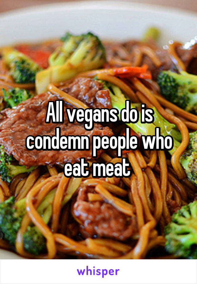 All vegans do is condemn people who eat meat 