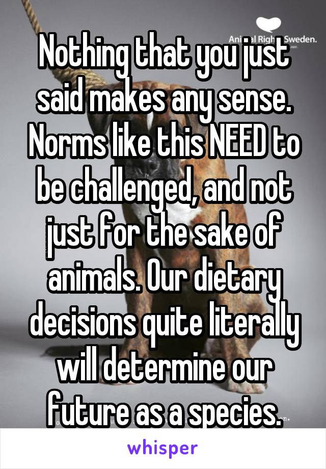 Nothing that you just said makes any sense. Norms like this NEED to be challenged, and not just for the sake of animals. Our dietary decisions quite literally will determine our future as a species.