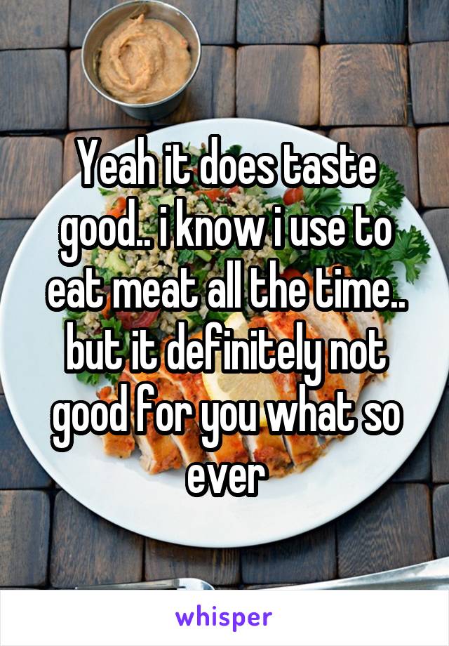 Yeah it does taste good.. i know i use to eat meat all the time.. but it definitely not good for you what so ever