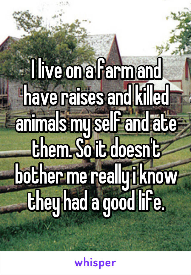 I live on a farm and have raises and killed animals my self and ate them. So it doesn't bother me really i know they had a good life.