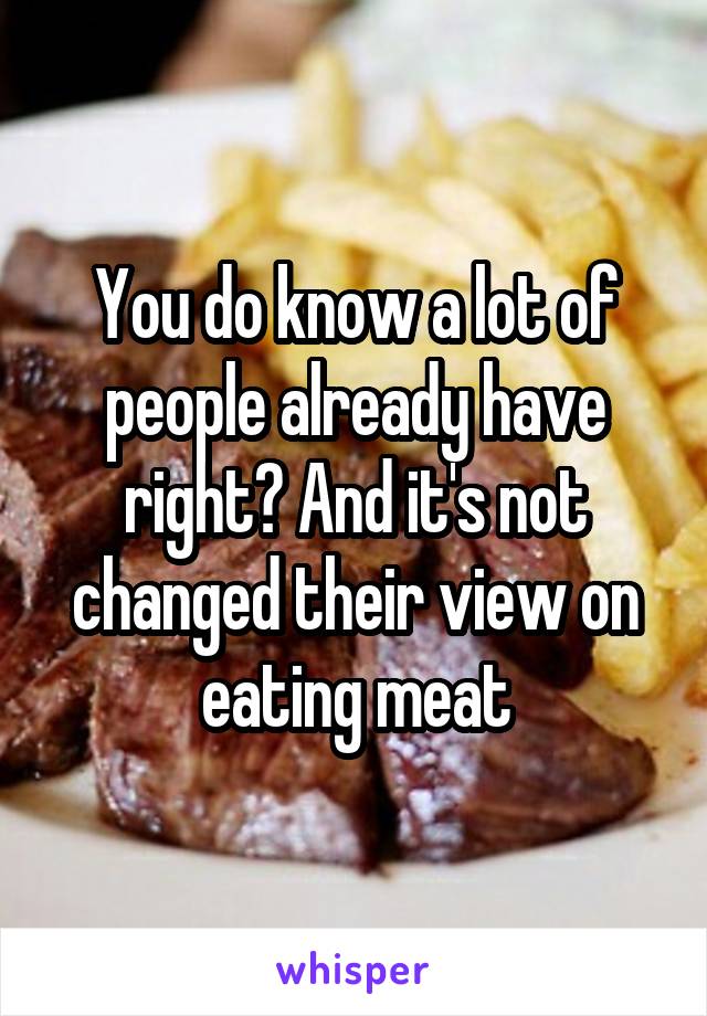 You do know a lot of people already have right? And it's not changed their view on eating meat