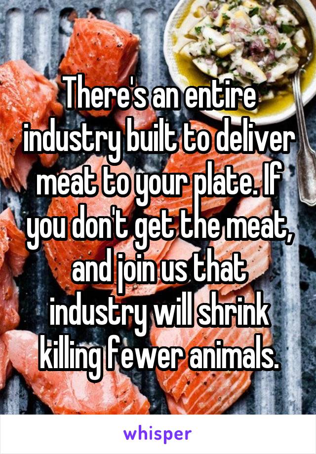 There's an entire industry built to deliver meat to your plate. If you don't get the meat, and join us that industry will shrink killing fewer animals.