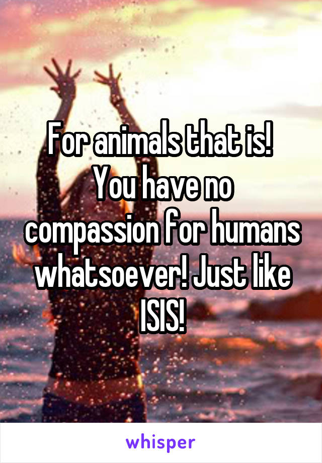 For animals that is! 
You have no compassion for humans whatsoever! Just like ISIS!