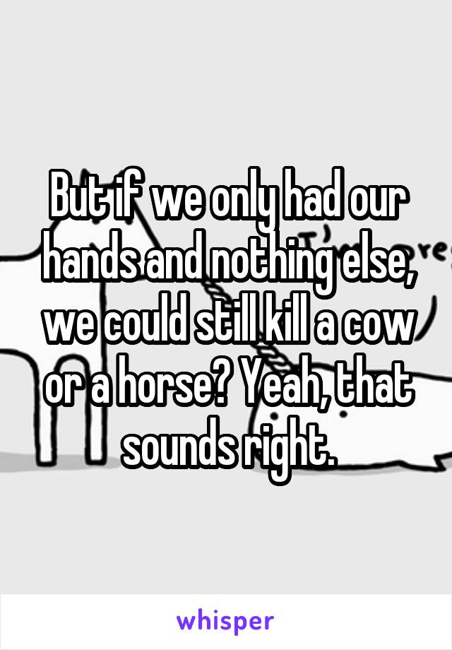 But if we only had our hands and nothing else, we could still kill a cow or a horse? Yeah, that sounds right.