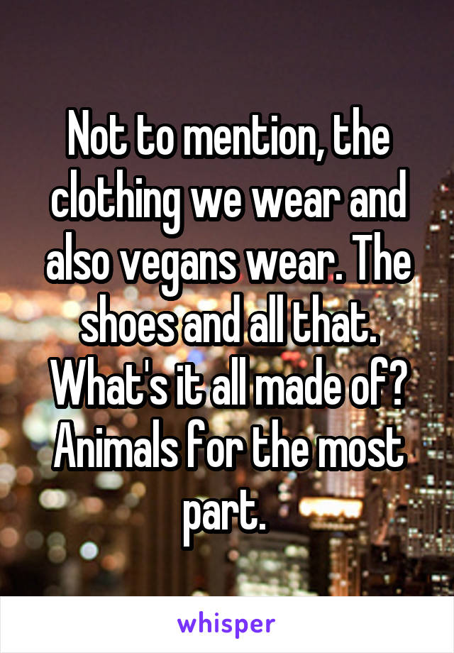 Not to mention, the clothing we wear and also vegans wear. The shoes and all that. What's it all made of? Animals for the most part. 