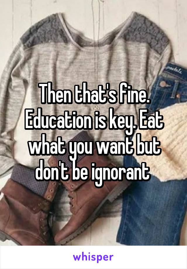 Then that's fine. Education is key. Eat what you want but don't be ignorant 