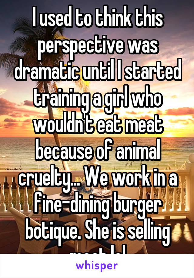 I used to think this perspective was dramatic until I started training a girl who wouldn't eat meat because of animal cruelty... We work in a fine-dining burger botique. She is selling meat lol