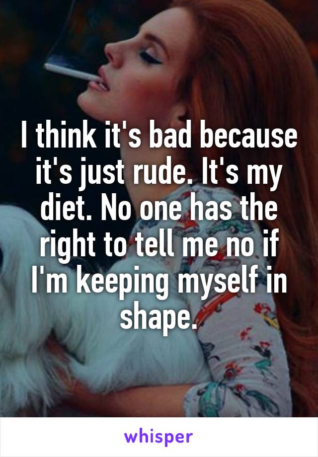 I think it's bad because it's just rude. It's my diet. No one has the right to tell me no if I'm keeping myself in shape.