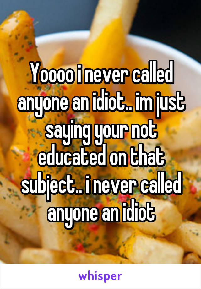 Yoooo i never called anyone an idiot.. im just saying your not educated on that subject.. i never called anyone an idiot