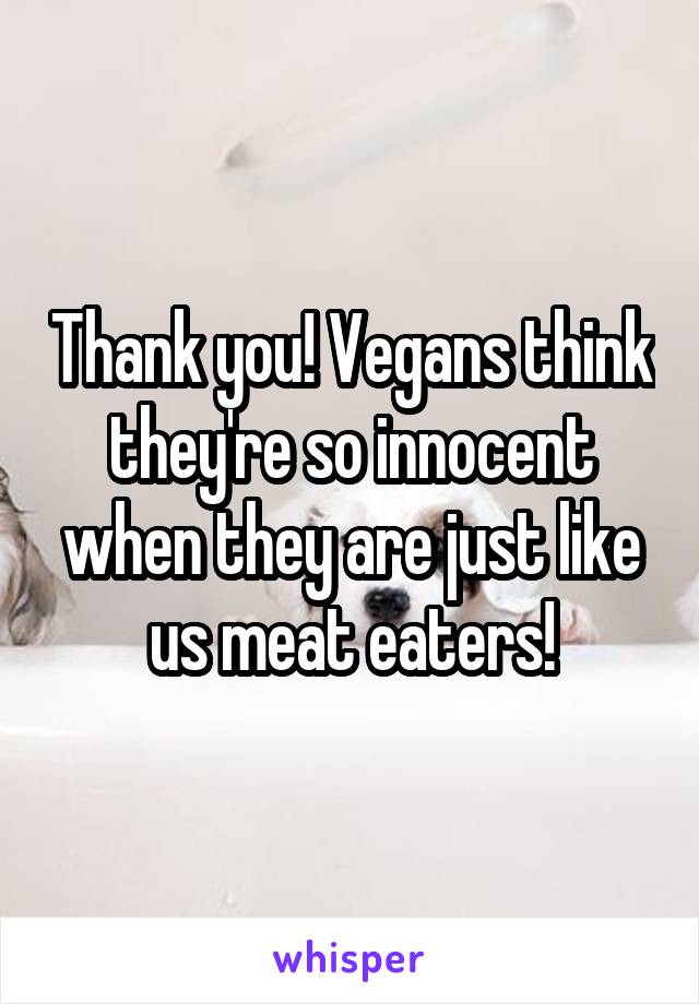 Thank you! Vegans think they're so innocent when they are just like us meat eaters!