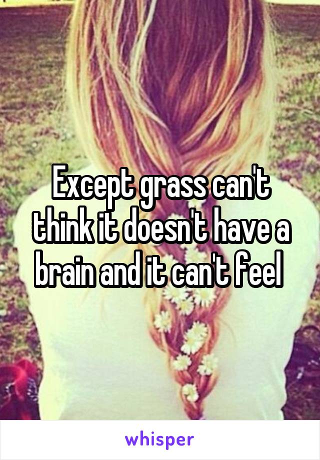 Except grass can't think it doesn't have a brain and it can't feel 