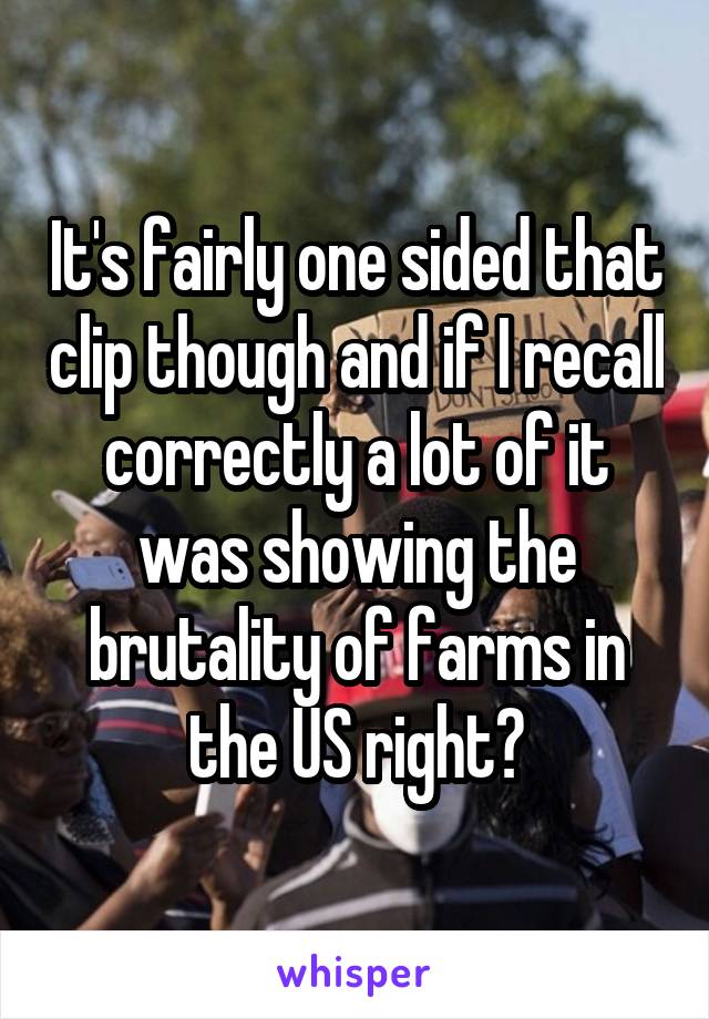 It's fairly one sided that clip though and if I recall correctly a lot of it was showing the brutality of farms in the US right?