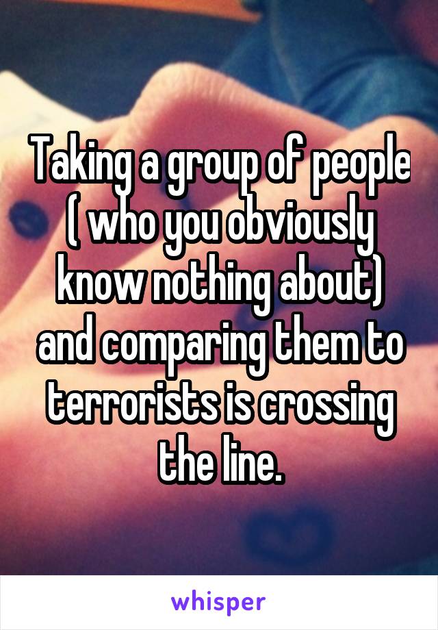 Taking a group of people ( who you obviously know nothing about) and comparing them to terrorists is crossing the line.