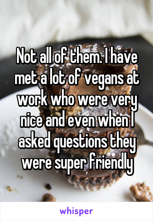 Not all of them. I have met a lot of vegans at work who were very nice and even when I asked questions they were super friendly