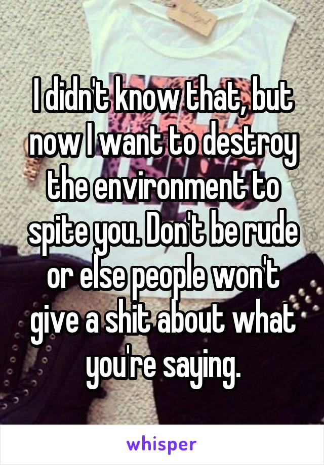 I didn't know that, but now I want to destroy the environment to spite you. Don't be rude or else people won't give a shit about what you're saying.