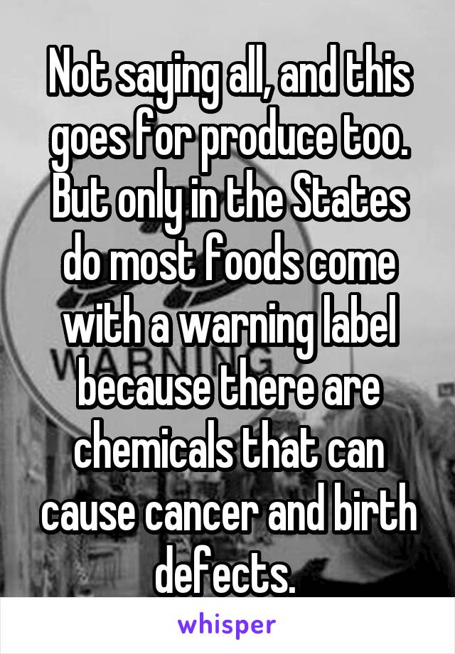 Not saying all, and this goes for produce too. But only in the States do most foods come with a warning label because there are chemicals that can cause cancer and birth defects. 