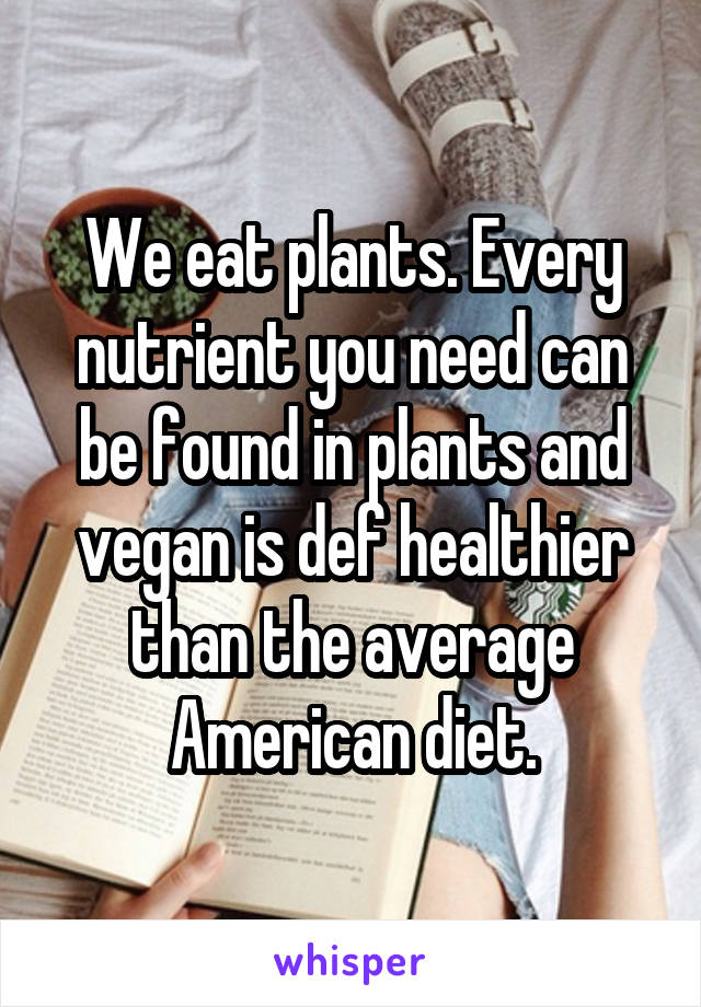 We eat plants. Every nutrient you need can be found in plants and vegan is def healthier than the average American diet.