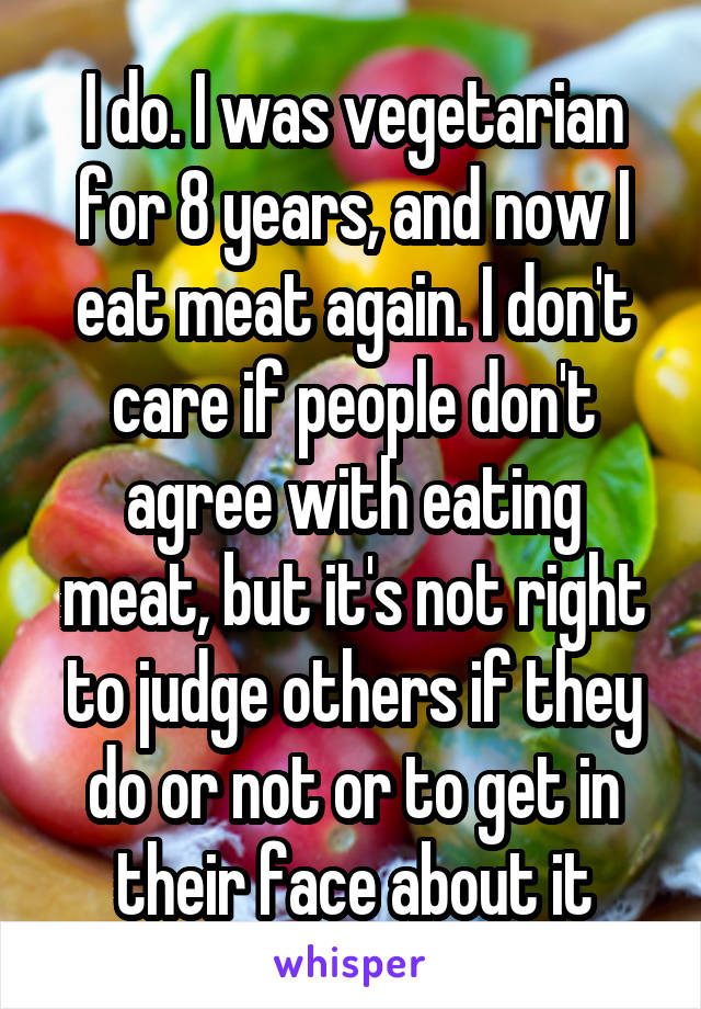 I do. I was vegetarian for 8 years, and now I eat meat again. I don't care if people don't agree with eating meat, but it's not right to judge others if they do or not or to get in their face about it