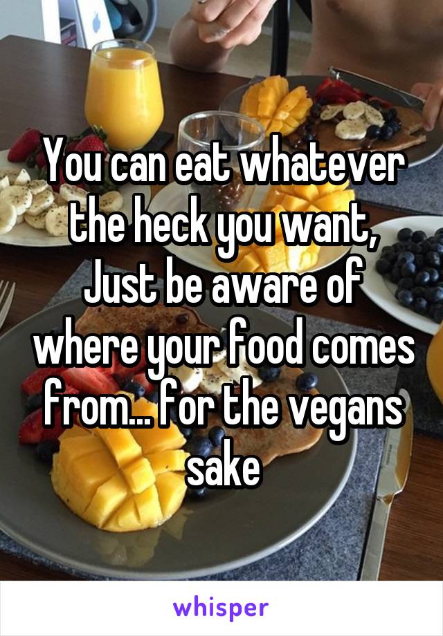 You can eat whatever the heck you want,
Just be aware of where your food comes from... for the vegans sake