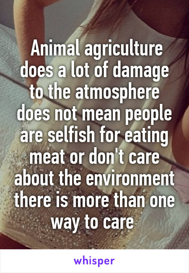  Animal agriculture does a lot of damage to the atmosphere does not mean people are selfish for eating meat or don't care about the environment there is more than one way to care 