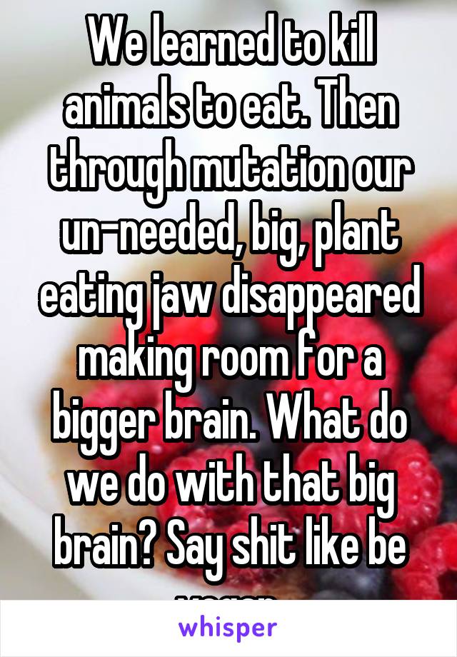 We learned to kill animals to eat. Then through mutation our un-needed, big, plant eating jaw disappeared making room for a bigger brain. What do we do with that big brain? Say shit like be vegan.