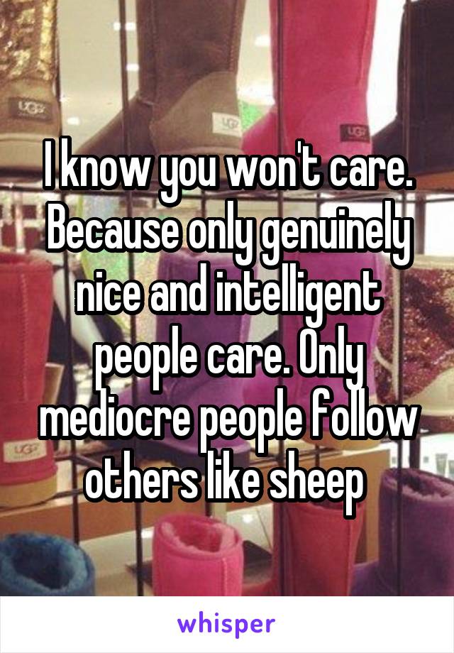 I know you won't care. Because only genuinely nice and intelligent people care. Only mediocre people follow others like sheep 